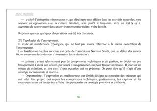 Michel Marchesnay
234
— le chef d’entreprise « innovateur », qui développe une affaire dans les activités nouvelles, sera
souvent en opposition avec la culture familiale, sera plutôt le benjamin, avec un fort N of A,
acceptant de se retrouver dans un environnement turbulent, voire hostile.
Répétons que ces quelques observations ont été très discutées.
2°) Typologies de l’entrepreneur.
II existe de nombreuses typologies, qui ne font pas toutes référence à la même conception de
l’entrepreneur.
La classification la plus ancienne est celle de l’Américain Norman Smith, qui, au début des années
60, en observant des créateurs d’entreprise, les a classés en :
— Artisan : ayant relativement peu de compétences techniques et de gestion, se décide un peu
brusquement à créer son affaire, par souci d’indépendance, ou pour trouver un travail. Il joue sur un
réseau de relations, et tire parti d’une occasion qui se présente. On peut dire qu’il s’agit d’une
stratégie incrémentale et réactive.
— Opportuniste : l’expression est malheureuse, car Smith désigne au contraire des créateurs qui
ont mûri leur projet, ont acquis les compétences techniques, gestionnaires, les capitaux et les
ressources avant de lancer leur affaire. On peut parler de stratégie proactive et délibérée.
 