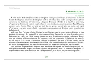 Michel Marchesnay
238
L’ENTREPRENEURIAT
La création
À côté, donc, de l’entrepreneur chef d’entreprise, l’analyse économique a surtout mis en valeur
l’esprit d’entreprise, la fonction d’entreprise. Celle-ci est diffuse dans toutes les organisations; elle se
caractérise par l’aptitude à l’innovation, à ta prise de risque calculée, à la faculté de concevoir,
d’organiser et de mener à bien un projet: tel est le sens donné par des auteurs comme Peter Drucker,
comme Mark Casson. Bien souvent, un individu, un groupe auront plus ou moins cet esprit
d’entreprise : certains seront plutôt visionnaires (« prospecteurs »), d’autres plutôt organisateurs
(adaptateurs).
Mais c’est dans l’acte de création d’entreprise que l’entrepreneuriat trouve sa concrétisation la plus
évidente. Or, au cours des années 80, le processus de création d’entreprise n’a cessé de se développer.
Les entreprises créées ont été de plus en plus petites, avec de moins en moins de capitaux au départ,
soit par nécessité (faibles ressources des créateurs), soit par opportunité (création surtout dans le
secteur des services, moins exigeants en capitaux permanents). On peut d’ailleurs estimer que la
création effective de petites, voire très petites affaires, a été sous-estimée par les statistiques officielles,
du fait du développement d’une économie souterraine très importante (entreprises non déclarées).
Pour résoudre les problèmes d’emplois, pour revitaliser des régions, les institutions publiques ont,
dans pratiquement tous les pays du Monde organisé des systèmes d’aide à la création d’entreprises —
le problème essentiel étant de trouver des « entrepreneurs », c’est-à-dire des personnes disposant:
 