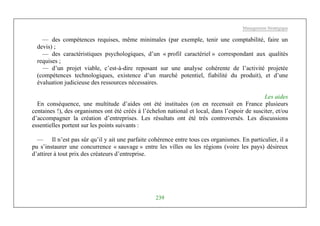 Management Stratégique
239
— des compétences requises, même minimales (par exemple, tenir une comptabilité, faire un
devis) ;
— des caractéristiques psychologiques, d’un « profil caractériel » correspondant aux qualités
requises ;
— d’un projet viable, c’est-à-dire reposant sur une analyse cohérente de l’activité projetée
(compétences technologiques, existence d’un marché potentiel, fiabilité du produit), et d’une
évaluation judicieuse des ressources nécessaires.
Les aides
En conséquence, une multitude d’aides ont été instituées (on en recensait en France plusieurs
centaines !), des organismes ont été créés à l’échelon national et local, dans l’espoir de susciter, et/ou
d’accompagner la création d’entreprises. Les résultats ont été très controversés. Les discussions
essentielles portent sur les points suivants :
— Il n’est pas sûr qu’il y ait une parfaite cohérence entre tous ces organismes. En particulier, il a
pu s’instaurer une concurrence « sauvage » entre les villes ou les régions (voire les pays) désireux
d’attirer à tout prix des créateurs d’entreprise.
 