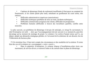 Management Stratégique
243
• Capitaux de démarrage (fonds de roulement) insuffisants (il faut payer au comptant les
fournisseurs, et les clients paient plus tard), entraînant un gonflement du court terme, très
onéreux.
• Difficultés administratives imprévues (autorisations).
• Difficultés techniques (problème de mise en route, incidents techniques).
• Difficultés commerciales (exigences des clients, difficultés de prospection).
• Problèmes humains (difficultés à trouver des travailleurs qualifiés, conflits entre
associés).
Le plus souvent, ces problèmes de démarrage n’ont pas été anticipés, et, lorsqu’ils surviennent, le
chef d’entreprise est isolé — alors que l’accompagnement devrait survenir à ce moment-là, peut-être
davantage qu’au moment du montage du projet. Le créateur s’en sortira d’autant mieux qu’il a, au
départ, adopté une démarche stratégique globale, et s’est assuré de la cohérence de son dessein, lors de
l’élaboration du business plan.
3°) En troisième lieu, il faut tenir compte des circonstances et des modalités de la création. Il existe
bien des cas où le créateur est « accompagné », voire « couvé ».
• Dans la pépinière d’entreprises, le créateur dispose d’installations-relais (trois ans
maximum), de services divers, et surtout d’aides et de conseils dans la phase de démarrage.
 
