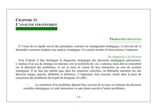 Michel Marchesnay
246
CHAPITRE 11.
L’ANALYSE STRATEGIQUE
PROBLEMES SOULEVES
À l’issue de ce rapide survol des principaux courants en management stratégique, il convient de se
demander comment conduire une analyse stratégique. Un certain nombre d’observations s’imposent.
Du diagnostic à la décision
Tout d’abord, il faut distinguer le diagnostic stratégique des décisions stratégiques préconisées.
L’analyse d’un cas de stratégie ne tend pas vers la recherche de « la » solution, mais doit se concentrer
sur la détection des problèmes, et sur la mise en valeur de leur interaction au sein du système
stratégique. Il ne faut pas oublier que, dans les situations concrètes, on débouche rarement sur une
décision unique, précise, délibérée et définitive. L’important, bien souvent, réside dans la prise de
conscience des problèmes de la part du dirigeant. En effet :
— La résolution d’un problème dépend bien souvent de la mise en relations de plusieurs
variables stratégiques, et cette interaction va sans doute susciter d’autres problèmes.
 