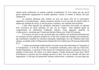 Management Stratégique
25
entente tacite (collusion), ou entente explicite (coopération). Il n’est même pas sûr qu’on
puisse déterminer logiquement le résultat optimum, comme le montre la théorie des jeux
(chapitre 9).
— La situation théorique plus réaliste est sans nul doute celle de la concurrence
imparfaite et monopolistique : chaque entreprise cherche à avoir une part de marché stable et
adopte une stratégie de survie, et non de guerre à outrance, aux résultats trop incertains.
— L’idée selon laquelle les entreprises cherchent à maximiser leur profit, en allouant
leurs ressources de façon optimale, est une vue de l’esprit : elles adoptent plutôt un
comportement de satisfaction d’objectifs réalistes. Cette approche, qualifiée de
« béhavioriste » est prônée par l’Américain Herbert Simon, prix Nobel d’Économie.
— Il n’est pas vrai que le taux de profit dans une industrie soit seulement déterminé par
les structures de cette industrie (chapitre 6). Il faut tenir compte des stratégies des entreprises,
qui contribuent à modifier les structures (demande, technologie, etc.) de l’industrie dans cette
optique, on préfère parler d’Organisation Industrielle (O.I.) plutôt que d’Économie Industrielle
(E.I.).
— L’analyse économique traditionnelle n’accorde aucun rôle déterminant à l’entreprise et
à l’entrepreneur. A la fin des années 30, l’économiste autrichien, alors exilé aux Etats-Unis,
Joseph Schumpeter, va montrer le rôle moteur de l’entrepreneur dans le capitalisme, de par sa
stratégie d’innovation. De même, à la même époque, l’Anglo-Américain Coase (prix Nobel
d’Économie) va montrer que les échanges peuvent se faire, soit sur un marché, soit dans une
organisation : le fait que les transactions internes soient moins « coûteuses » au sens large que
 