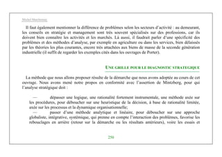 Michel Marchesnay
250
Il faut également mentionner la différence de problèmes selon les secteurs d’activité : au demeurant,
les conseils en stratégie et management sont très souvent spécialisés sur des professions, car ils
doivent bien connaître les activités et les marchés. Là aussi, il faudrait parler d’une spécificité des
problèmes et des méthodes d’analyse, par exemple en agriculture ou dans les services, bien délaissés
par les théories les plus courantes, encore très attachées aux biens de masse de la seconde génération
industrielle (il suffit de regarder les exemples cités dans les ouvrages de Porter).
UNE GRILLE POUR LE DIAGNOSTIC STRATEGIQUE
La méthode que nous allons proposer résulte de la démarche que nous avons adoptée au cours de cet
ouvrage. Nous avons mené notre propos en conformité avec l’assertion de Mintzberg, pour qui
l’analyse stratégique doit :
— dépasser une logique, une rationalité fortement instrumentale, une méthode axée sur
les procédures, pour déboucher sur une heuristique de la décision, à base de rationalité limitée,
axée sur les processus et la dynamique organisationnelle;
— passer d’une méthode analytique et linéaire, pour déboucher sur une approche
globaliste, intégrative, systémique, qui prenne en compte l’interaction des problèmes, favorise les
rebouclages en arrière (retour sur la démarche ou les résultats antérieurs), voire les essais et
 