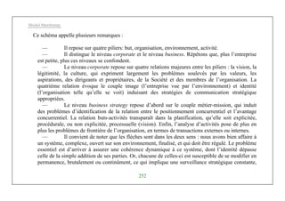Michel Marchesnay
252
Ce schéma appelle plusieurs remarques :
— Il repose sur quatre piliers: but, organisation, environnement, activité.
— Il distingue le niveau corporate et le niveau business. Répétons que, plus l’entreprise
est petite, plus ces niveaux se confondent.
— Le niveau corporate repose sur quatre relations majeures entre les piliers : la vision, la
légitimité, la culture, qui expriment largement les problèmes soulevés par les valeurs, les
aspirations, des dirigeants et propriétaires, de la Société et des membres de l’organisation. La
quatrième relation évoque le couple image (l’entreprise vue par l’environnement) et identité
(l’organisation telle qu’elle se voit) induisant des stratégies de communication stratégique
appropriées.
— Le niveau business strategy repose d’abord sur le couple métier-mission, qui induit
des problèmes d’identification de la relation entre le positionnement concurrentiel et l’avantage
concurrentiel. La relation buts-activités transparaît dans la planification, qu’elle soit explicitée,
procédurale, ou non explicitée, processuelle (vision). Enfin, l’analyse d’activités pose de plus en
plus les problèmes de frontière de l’organisation, en termes de transactions externes ou internes.
— Il convient de noter que les flèches sont dans les deux sens : nous avons bien affaire à
un système, complexe, ouvert sur son environnement, finalisé, et qui doit être régulé. Le problème
essentiel est d’arriver à assurer une cohérence dynamique à ce système, dont l’identité dépasse
celle de la simple addition de ses parties. Or, chacune de celles-ci est susceptible de se modifier en
permanence, brutalement ou continûment, ce qui implique une surveillance stratégique constante,
 