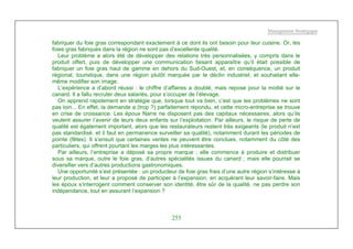 Management Stratégique
255
fabriquer du foie gras correspondant exactement à ce dont ils ont besoin pour leur cuisine. Or, les
foies gras fabriqués dans la région ne sont pas d’excellente qualité.
Leur problème a alors été de développer des relations très personnalisées, y compris dans le
produit offert, puis de développer une communication faisant apparaître qu’il était possible de
fabriquer un foie gras haut de gamme en dehors du Sud-Ouest, et, en conséquence, un produit
régional, touristique, dans une région plutôt marquée par le déclin industriel, et souhaitant elle-
même modifier son image.
L’expérience a d’abord réussi : le chiffre d’affaires a doublé, mais repose pour la moitié sur le
canard. Il a fallu recruter deux salariés, pour s’occuper de l’élevage.
On apprend rapidement en stratégie que, lorsque tout va bien, c’est que les problèmes ne sont
pas loin... En effet, la demande a (trop ?) parfaitement répondu, et cette micro-entreprise se trouve
en crise de croissance. Les époux Narre ne disposent pas des capitaux nécessaires, alors qu’ils
veulent assurer l’avenir de leurs deux enfants sur l’exploitation. Par ailleurs, le risque de perte de
qualité est également important, alors que les restaurateurs restent très exigeants (le produit n’est
pas standardisé, et il faut en permanence surveiller sa qualité), notamment durant les périodes de
pointe (fêtes). Il s’ensuit que certaines ventes ne peuvent être conclues, notamment du côté des
particuliers, qui offrent pourtant les marges les plus intéressantes.
Par ailleurs, l’entreprise a déposé sa propre marque ; elle commence à produire et distribuer
sous sa marque, outre le foie gras, d’autres spécialités issues du canard ; mais elle pourrait se
diversifier vers d’autres productions gastronomiques.
Une opportunité s’est présentée : un producteur de foie gras frais d’une autre région s’intéresse à
leur production, et leur a proposé de participer à l’expansion, en acquérant leur savoir-faire. Mais
les époux s’interrogent comment conserver son identité, être sûr de la qualité, ne pas perdre son
indépendance, tout en assurant l’expansion ?
 