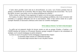 Management Stratégique
257
L’autre choix possible serait celui de la diversification, en cours, vers d’autres produits haut de
gamme, en bénéficiant de la notoriété. Mais les époux Narre disposent-ils du savoir-faire ? Ne va-t-il
pas falloir, là aussi, sous-traiter, avec les mêmes problèmes de contrôle ?
Enfin, à terme, ne faudra-t-il pas augmenter le capital, avec de nouveaux actionnaires?
En l’espèce, les époux Narre connurent effectivement quelques problèmes, dus à une croissance mal
contrôlée et à quelques difficultés lors de la sous-traitance. Mais il faut surtout retenir de ce petit
exemple illustratif, la nécessaire cohérence entre toutes les variables stratégiques.
UNE GRILLE POUR L’ACTION STRATEGIQUE
La grille qui est proposée résulte de travaux menés au sein au groupe d’études « Copilote », de
I’IGER (Institut de Gestion et d’Économie Rurales), groupe composé d’experts et de consultants en
stratégie, sur le conseil stratégique en petite entreprise.
La mise en oeuvre d’un plan d’action stratégique comprend deux étapes:
— La première étape consiste en l’élaboration du plan.
— La seconde étape consiste dans le suivi du plan d’action.
 
