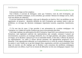 Michel Marchesnay
258
L’élaboration du plan d’action
Cette première étape est fort complexe.
Tout d’abord, il convient de distinguer, selon que l’initiative vient du chef d’entreprise, qui
rencontre un problème stratégique, ou du consultant, qui constate l’absence de stratégie suivie, claire,
voire une absence de cohérence.
Il convient également de distinguer, selon que la démarche est réactive, liée à un problème ou une
opportunité, ou proactive : démarche délibérée du chef d’entreprise qui souhaite mettre à plat ses
problèmes, ou envisage des décisions stratégiques importantes (cession, acquisition, transmission,
etc.).
1°) En tout état de cause, il faut procéder à une présentation du « système stratégique » de
l’entreprise, en s’aidant de la grille d’analyse que nous avons présentée plus haut.
Cette étape implique une participation du chef d’entreprise, lequel doit, non seulement trouver des in
formations, mais également expliciter des représentations (par exemple, comment il perçoit son
environnement, sa position, ses avantages distinctifs, etc.). En règle générale, cette phase, essentielle,
est longue, car le décideur s’aperçoit qu’il est en rationalité limitée, et doit donc s’efforcer de préciser
ses représentations. Les allers et retours doivent permettre une appropriation progressive de la
démarche. Cette appropriation débouche sur la présentation de sa vision du système stratégique pour
les années à venir, fondée sur ce qui doit changer (buts, organisation, activités, environnement). Cette
étape est cruciale, car elle implique que le décideur a pris conscience des problèmes stratégiques
essentiels pour son affaire, et qu’il est en mesure de déboucher sur des axes stratégiques majeurs. Ceci
 