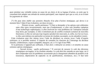 Management Stratégique
259
peut entraîner une véritable remise en cause de ses choix et de sa logique d’action, en sorte que le
consultant doit adopter une attitude de soutien participatif, sans imposer quoi que ce soit, et en évitant
les jugements de valeur.
2°) On peut alors établir une première ébauche d’un plan d’action stratégique, qui devra à ce
moment faire l’objet d’une évaluation, sur deux niveaux :
— Premier niveau : quelle pertinence ? Il faut se demander si les options sont cohérentes
entre elles (gros investissements, mais pas d’endettement), si elles sont faisables (adoption
d’une technologie sophistiquée), si elles résolvent les vrais problèmes de l’entreprise (marché
trop étroit, par exemple), si elles n’entraînent pas de conflits éventuels (création de nouvelles
fonctions), si elles ne sont pas trop risquées (produit très innovant), et, enfin, last but not least,
si elles sont réalistes (en particulier en termes de résultats escomptés, ou de calendrier à tenir).
Cette évaluation peut être interne (avec l’aide du décideur) ou externe (avec l’aide d’experts
extérieurs, et si possible neutres). Il importe de connaître les réactions de l’entourage du décideur
(famille, collaborateurs, expert-comptable, banquier, etc.) s’il s’agit d’une PME.
Si la pertinence n’apparaît pas suffisante, il faut alors « reboucler en arrière » et remettre en cause
certaines options stratégiques.
— Second niveau : quelle performance ? Il convient de mesurer le coût des décisions
stratégiques envisagées, et les résultats attendus. Le coût doit être entendu au sens large, car il
doit comprendre tous les problèmes occasionnés par le changement (abandon de produits et de
ressources, dépréciation de capacités ou de qualifications, résistances, etc.). Il faut tenir
 