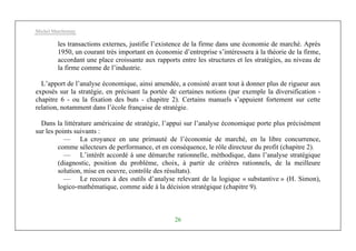 Michel Marchesnay
26
les transactions externes, justifie l’existence de la firme dans une économie de marché. Après
1950, un courant très important en économie d’entreprise s’intéressera à la théorie de la firme,
accordant une place croissante aux rapports entre les structures et les stratégies, au niveau de
la firme comme de l’industrie.
L’apport de l’analyse économique, ainsi amendée, a consisté avant tout à donner plus de rigueur aux
exposés sur la stratégie, en précisant la portée de certaines notions (par exemple la diversification -
chapitre 6 - ou la fixation des buts - chapitre 2). Certains manuels s’appuient fortement sur cette
relation, notamment dans l’école française de stratégie.
Dans la littérature américaine de stratégie, l’appui sur l’analyse économique porte plus précisément
sur les points suivants :
— La croyance en une primauté de l’économie de marché, en la libre concurrence,
comme sélecteurs de performance, et en conséquence, le rôle directeur du profit (chapitre 2).
— L’intérêt accordé à une démarche rationnelle, méthodique, dans l’analyse stratégique
(diagnostic, position du problème, choix, à partir de critères rationnels, de la meilleure
solution, mise en oeuvre, contrôle des résultats).
— Le recours à des outils d’analyse relevant de la logique « substantive » (H. Simon),
logico-mathématique, comme aide à la décision stratégique (chapitre 9).
 