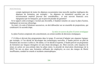 Michel Marchesnay
260
compte également de toutes les dépenses occasionnées (une nouvelle machine impliquera des
dépenses de formation, par exemple) : les dépenses en immatériel suscitées par un
investissement matériel peuvent être considérables... et sont souvent financées avec
répugnance par les banquiers, qui ne peuvent prendre de garanties!
Si le rapport coûts-avantages s’avérait peu favorable, il faudrait remettre en cause le plan d’action,
impliquant un nouveau rebouclage.
Au total, à la suite d’itérations successives, on doit déboucher sur un ensemble de propositions, qui
conduisent à la seconde étape.
La mise en oeuvre du plan d’action stratégique
Le plan d’action comprend, très concrètement, un certain nombre de décisions stratégiques.
1°) Celles-ci doivent être programmées dans le temps. Il convient d’adopter une séquence logique:
par exemple, si l’on décide de développer des technologies nouvelles, il faudra prévoir un plan de
formation des ouvriers à celles-ci. De même, si l’on décide d’exporter, il faudra prévoir un programme
de formation aux langues étrangères (et sans doute davantage), etc. Bien souvent, cette séquence de
mises en action est sous-estimée dans les plans (ainsi, le procédé de réservation électronique de la
SNCF fut mis en place sans formation suffisante des employés), ou avec des marges de liberté
insuffisantes, rendant les retards et incidents catastrophiques.
 