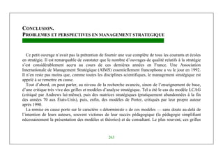 Management Stratégique
263
CONCLUSION.
PROBLEMES ET PERSPECTIVES EN MANAGEMENT STRATEGIQUE
Ce petit ouvrage n’avait pas la prétention de fournir une vue complète de tous les courants et écoles
en stratégie. Il est remarquable de constater que le nombre d’ouvrages de qualité relatifs à la stratégie
s’est considérablement accru au cours de ces dernières années en France. Une Association
Internationale de Management Stratégique (AIMS) essentiellement francophone a vu le jour en 1992.
Il n’en reste pas moins que, comme toutes les disciplines scientifiques, le management stratégique est
appelé à se remettre en cause.
Tout d’abord, on peut parler, au niveau de la recherche avancée, sinon de l’enseignement de base,
d’une critique très vive des grilles et modèles d’analyse stratégique. Tel a été le cas du modèle LCAG
(critiqué par Andrews lui-même), puis des matrices stratégiques (pratiquement abandonnées à la fin
des années 70 aux États-Unis), puis, enfin, des modèles de Porter, critiqués par leur propre auteur
après 1990.
La remise en cause porte sur le caractère « déterministe » de ces modèles — sans doute au-delà de
l’intention de leurs auteurs, souvent victimes de leur succès pédagogique (la pédagogie simplifiant
nécessairement la présentation des modèles et théories) et de consultant. Le plus souvent, ces grilles
 