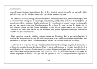 Michel Marchesnay
264
ou modèles privilégiaient des relations deux à deux (part de marché et profit, par exemple). On a
préféré montrer que les relations étaient plus complexes, plus contingentes.
En termes de business strategy, la question centrale est celle de la relation, de la cohérence (fit) entre
le positionnement stratégique et l’avantage concurrentiel, fondé sur les capacités de l’entreprise. Or,
les auteurs tendent à s’appuyer de plus en plus sur les compétences propres à chaque entreprise, plus
que sur les caractéristiques de l’environnement. Ils prônent de plus en plus des études de cas
individualisés, plutôt que des études statistiques portant sur un grand nombre de données. Mais
l’unanimité est loin d’être réalisée sur les méthodes, une grande légitimité scientifique étant encore
accordée aux études statistiques.
Cette remise en cause des modèles généraux trouve une illustration dans le sort particulier fait à la
stratégie des petites entreprises, au rôle de l’entrepreneur et aux problèmes cruciaux de création. Mais
les modèles et analyses seront vraisemblablement amenés à se différencier encore davantage.
Au niveau de la corporate strategy, d’autres dimensions seront davantage intégrées, Il en va ainsi de
la dimension morale, éthique, écologique. Il en va ainsi, également, de la politique industrielle, de la
mondialisation des marchés. Porter, dans L’Avantage Concurrentiel des Nations, a souligné que la
compétitivité des entreprises nationales était largement liée à des différences dans les aptitudes des
nations ou groupes de nations, ainsi que dans les systèmes d’aides et de réglementation. Il propose le
 