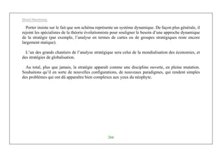 Michel Marchesnay
266
Porter insiste sur le fait que son schéma représente un système dynamique. De façon plus générale, il
rejoint les spécialistes de la théorie évolutionniste pour souligner le besoin d’une approche dynamique
de la stratégie (par exemple, l’analyse en termes de cartes ou de groupes stratégiques reste encore
largement statique).
L’un des grands chantiers de l’analyse stratégique sera celui de la mondialisation des économies, et
des stratégies de globalisation.
Au total, plus que jamais, la stratégie apparaît comme une discipline ouverte, en pleine mutation.
Souhaitons qu’il en sorte de nouvelles configurations, de nouveaux paradigmes, qui rendent simples
des problèmes qui ont dû apparaître bien complexes aux yeux du néophyte.
 