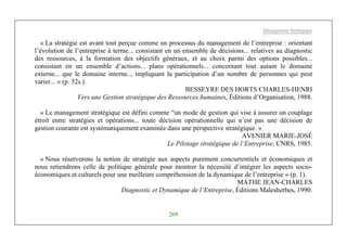 Management Stratégique
269
« La stratégie est avant tout perçue comme un processus du management de l’entreprise : orientant
l’évolution de l’entreprise à terme... consistant en un ensemble de décisions... relatives au diagnostic
des ressources, à la formation des objectifs généraux, et au choix parmi des options possibles...
consistant en un ensemble d’actions... plans opérationnels... concernant tout autant le domaine
externe... que le domaine interne.., impliquant la participation d’un nombre de personnes qui peut
varier... » (p. 32s.).
BESSEYRE DES HORTS CHARLES-HENRI
Vers une Gestion stratégique des Ressources humaines, Éditions d’Organisation, 1988.
« Le management stratégique est défini comme “un mode de gestion qui vise à assurer un couplage
étroit entre stratégies et opérations... toute décision opérationnelle qui n’est pas une décision de
gestion courante est systématiquement examinée dans une perspective stratégique. »
AVENIER MARIE-JOSÉ
Le Pilotage stratégique de l’Entreprise, CNRS, 1985.
« Nous réserverons la notion de stratégie aux aspects purement concurrentiels et économiques et
nous retiendrons celle de politique générale pour montrer la nécessité d’intégrer les aspects socio-
économiques et culturels pour une meilleure compréhension de la dynamique de l’entreprise » (p. 1).
MATHE JEAN-CHARLES
Diagnostic et Dynamique de l’Entreprise, Éditions Malesherbes, 1990.
 