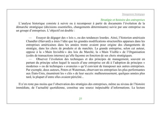Management Stratégique
27
Stratégie et histoire des entreprises
L’analyse historique consiste à suivre ou à recomposer à partir de documents l’évolution de la
démarche stratégique (décisions essentielles, changements déterminants) suivie par une entreprise ou
un groupe d’entreprises. L’objectif est double :
— Essayer de dégager des « lois », ou des tendances lourdes. Ainsi, l’historien américain
Chandler (Harvard) a émis l’idée que les grandes modifications structurelles apparues dans les
entreprises américaines dans les années trente avaient pour origine des changements de
stratégie, dans les choix de produits et de marchés. La grande entreprise, selon cet auteur,
oppose à la « Main Invisible » des lois du Marché, la « Main Visible » de l’Organisation
(coûts de transactions internes) qu’elle façonne en fonction de ses choix stratégiques.
— Observer l’évolution des techniques et des principes de management, souvent en
partant du principe selon lequel le succès d’une entreprise est dû à l’adoption de principes «
modernes » ou de techniques « avancées » qu’il convient de transposer aux autres entreprises.
Par exemple, deux auteurs, Peters et Waterman, observant tes entreprises les plus performantes
aux États-Unis, énumèrent les « clés » de leur succès: malheureusement, quelques années plus
tard, la plupart d’entre elles avaient périclité...
Il n’en reste pas moins que l’observation des stratégies des entreprises, même au niveau de l’histoire
immédiate, de l’actualité quotidienne, constitue une source inépuisable d’informations. La lecture
 