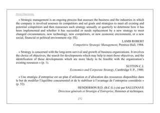 Michel Marchesnay
272
« Strategic management is an ongoing process that assesses the business and the industries in which
the company is involved assesses its competitors and set goals and strategies to meet all existing and
potential competitors and then reassesses each strategy annually or quarterly to determine how it has
been implemented and whether it has succeeded or needs replacement by a new strategy to meet
changed circumstances, new technology, new competitors, or new economic environment, or a new
social, financial or political environment »(p. IX).
LAMB ROBERT
Competitive Strategic Management, Prentice-Hall, 1984.
« Strategy is concerned with the long-term survival and growth of business organizations. It involves
the choice of objectives, the search for developments which may help to meet those objectives, and the
identification of those developments which are more likely to be feasible with the organization’s
existing resources » (p. 1).
SUTTON C.J.
Economics and Corporate Strategy, Cambridge U.P., 1980.
« Une stratégie d’entreprise est un plan d’utilisation et d’allocation des ressources disponibles dans
le but de modifier l’équilibre concurrentiel et de le stabiliser à l’avantage de l’entreprise considérée »
(p. 52).
HENDERSON B.D. (B.C.G.) cité par SALLENAVE
Direction générale et Stratégie d’Entreprise, Hommes et techniques.
 