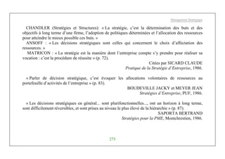Management Stratégique
273
CHANDLER (Stratégies et Structures): « La stratégie, c’est la détermination des buts et des
objectifs à long terme d’une firme, l’adoption de politiques déterminées et l’allocation des ressources
pour atteindre le mieux possible ces buts. »
ANSOFF : « Les décisions stratégiques sont celles qui concernent le choix d’affectation des
ressources. »
MATRICON : « La stratégie est la manière dont l’entreprise compte s’y prendre pour réaliser sa
vocation : c’est la procédure de réussite » (p. 72).
Citées par SICARD CLAUDE
Pratique de la Stratégie d’Entreprise, 1986.
« Parler de décision stratégique, c’est évoquer les allocations volontaires de ressources au
portefeuille d’activités de l’entreprise » (p. 83).
BOUDEVILLE JACKY et MEYER JEAN
Stratégies d’Entreprise, PUF, 1986.
« Les décisions stratégiques en général... sont plurifonctionnelles..., ont un horizon à long terme,
sont difficilement réversibles, et sont prises au niveau le plus élevé de la hiérarchie » (p. 87).
SAPORTA BERTRAND
Stratégies pour la PME, Montchrestien, 1986.
 