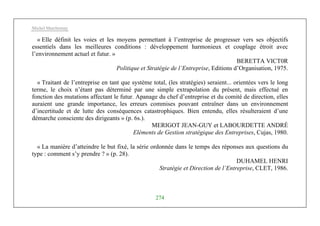 Michel Marchesnay
274
« Elle définit les voies et les moyens permettant à l’entreprise de progresser vers ses objectifs
essentiels dans les meilleures conditions : développement harmonieux et couplage étroit avec
l’environnement actuel et futur. »
BERETTA VICT0R
Politique et Stratégie de l’Entreprise, Editions d’Organisation, 1975.
« Traitant de l’entreprise en tant que système total, (les stratégies) seraient... orientées vers le long
terme, le choix n’étant pas déterminé par une simple extrapolation du présent, mais effectué en
fonction des mutations affectant le futur. Apanage du chef d’entreprise et du comité de direction, elles
auraient une grande importance, les erreurs commises pouvant entraîner dans un environnement
d’incertitude et de lutte des conséquences catastrophiques. Bien entendu, elles résulteraient d’une
démarche consciente des dirigeants » (p. 6s.).
MERIGOT JEAN-GUY et LABOURDETTE ANDRÉ
Eléments de Gestion stratégique des Entreprises, Cujas, 1980.
« La manière d’atteindre le but fixé, la série ordonnée dans le temps des réponses aux questions du
type : comment s’y prendre ? » (p. 28).
DUHAMEL HENRI
Stratégie et Direction de l’Entreprise, CLET, 1986.
 
