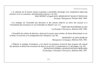 Management Stratégique
275
« A coherent set of actions aimed at gaining a sustainable advantage over competition improving
position vis-à-vis customers, and allocating resources » (p. 94).
MAC KINSEY (d’après HAX ARNOLDO ET MAJLUF NICOLAS)
Strategic Management, Prentice-Hall, 1984.
« La stratégie est l’ensemble des décisions et des actions relatives au choix des moyens et à
l’articulation des ressources en vue d’atteindre un objectif » (p. 1s.).
THIETART RAYMOND-ALAIN
La Stratégie d’Entreprise, McGraw-Hill, 1990.
« Ensemble des critères de décision, choisi par le noyau, pour orienter, de façon déterminante et sur
la durée, les activités et la configuration de l’entreprise » (p. 48).
MARTINET ALAIN-CHARLES
Management stratégique, McGraw-Hill, 1984.
« Élaborer la stratégie d’entreprise, c’est choisir les domaines d’activité dans lesquels elle entend
être présente et allouer des ressources de façon à ce qu’elle s’y maintienne et s’y développe » (p. 44).
DUSSAUGE PIERRE et RAMANANTSOA BERNARD
Technologie et Stratégie d’Entreprise, McGraw-Hill, 1987.
 
