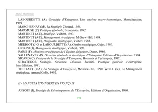 Michel Marchesnay
278
LABOURDETTE (A), Stratégie d’Entreprise, Une analyse micro-économique, Montchrestien,
1989.
MARCHESNAY (M), La Stratégie Chotard, 1986.
MARMUSE (C), Politique générale, Economica, 1992.
MARTINET (A-C), Stratégie, Vuibert, 1983.
MARTINET (A-C), Management stratégique, McGraw-Hill, 1984.
MARTINET (A-C), Diagnostic stratégique, Vuibert, 1988.
MERIGOT (J-G) et LABOURDETTE (A), Gestion stratégique, Cujas, 1980.
ORSONI (J), Management stratégique, Vuibert, 1990.
PARIS (F), Missions stratégiques de l’Equipe dirigeante, Dunot, 1980.
SALLENAVE (J-P), Direction générale et stratégique d’Entreprise, Éditions d’Organisation, 1984.
SICARD (C), Pratique de la Stratégie d’Entreprise, Hommes et Techniques, 1987.
STRATEGOR, Stratégie, Structure, Décision, Identité, Politique générale d’Entreprise,
InterEditions, 1991.
THIETART (R-A), La Stratégie d’Entreprise, McGraw-Hill, 1990. WEILL (M), Le Management
stratégique, Armand Colin, 1992.
II - MANUELS ÉTRANGERS EN FRANÇAIS
ANSOFF (I), Stratégie du Développement de l’Entreprise, Éditions d’Organisation, 1990.
 