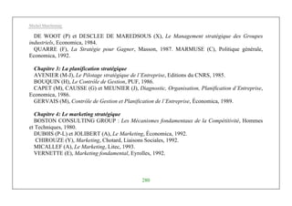 Michel Marchesnay
280
DE WOOT (P) et DESCLEE DE MAREDSOUS (X), Le Management stratégique des Groupes
industriels, Economica, 1984.
QUARRE (F), La Stratégie pour Gagner, Masson, 1987. MARMUSE (C), Politique générale,
Economica, 1992.
Chapitre 3: La planification stratégique
AVENIER (M-J), Le Pilotage stratégique de l’Entreprise, Editions du CNRS, 1985.
BOUQUIN (H), Le Contrôle de Gestion, PUF, 1986.
CAPET (M), CAUSSE (G) et MEUNIER (J), Diagnostic, Organisation, Planification d’Entreprise,
Economica, 1986.
GERVAIS (M), Contrôle de Gestion et Planification de l’Entreprise, Économica, 1989.
Chapitre 4: Le marketing stratégique
BOSTON CONSULTING GROUP : Les Mécanismes fondamentaux de la Compétitivité, Hommes
et Techniques, 1980.
DUB0IS (P-L) et JOLIBERT (A), Le Marketing, Économica, 1992.
CHIROUZE (Y), Marketing, Chotard, Liaisons Sociales, 1992.
MICALLEF (A), Le Marketing, Litec, 1993.
VERNETTE (E), Marketing fondamental, Eyrolles, 1992.
 