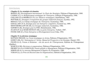 Michel Marchesnay
282
Chapitre 8: Les stratégies de domaine
BOISSY (P), Développement international. Le Choix des Stratégies, Éditions d’Organisation, 1989.
CADIOU (C), Le Redéploiement stratégique de l’Entreprise, Editions d’Organisation, 1990.
COLLINS (T) et DOORLEY (T), Les Alliances stratégiques, InterÉditions, 1992.
POTTIER (C), Stratégies d’Acquisition des groupes industriels français, Eyrolles, 1992.
BIDAULT (F), Le Champ stratégique de l’Entreprise, Economica, 1988.
GOUILLART (F-J), Stratégie pour une Entreprise compétitive, Économ’ica, 1989.
MONTMORILLON DE (B), Les Groupes industriels, Economica, 1986.
SAPORTA (B), Stratégies pour la PME, Montchrestien, 1986.
JULIEN (P-A) et MARCHESNAY (M), La petite Entreprise, Vuibert, 1987.
FOURCADE (C), Petite Entreprise et Développement Local, Eska, 1992.
Chapitre 9: La décision stratégique
KEPNER-TREGOE, La Vision stratégique en Action, Éditions d’Organisation, 1991.
GODET (M), De l’Anticipation à l’Action, Manuel de Prospective et de Stratégie, Dunod, 1991.
FILION (L-J), Visions et Relations : clés du succès de l’Entrepreneur, Editions de l’Entrepreneur
(Québec).
MARCH (J-M), Décisions et organisations, Éditions d’Organisation, 1991.
PROBST (G-J) et ULRICH (H), Pensée globale et Management, Éditions d’Organisation, 1989.
SIMON (H-A), Le nouveau Management (Chapitre II), Economica, 1980.
VERAN (L), La Prise de Décision dans les Organisations, Éditions d’Organisation, 1991.
 