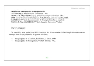Management Stratégique
283
Chapitre 10: Entrepreneur et entrepreneuriat
CASSON (M), L’Entrepreneur, Économica, 1989.
HISRICH (R. D.) et PETERS (M), Entrepreneurship, Economica, 1992.
ERFI, Cas et Solutions de Stratégie de PME, Chotard, Liaisons sociales, 1988.
MARCHESNAY (M), Cas commentés de Stratégie, Eyrolles (à paraître).
JULIEN (P-A) et MARCHESNAY (M), La petite Entreprise, Vuibert.
ENCYCLOPÉDIES
On consultera avec profit les articles consacrés aux divers aspects de la stratégie abordés dans cet
ouvrage dans les encyclopédies de gestion suivantes:
— Encyclopédie de la Gestion, Économica, 3 tomes, 1990.
— Encyclopédie du Management, Vuibert, 2 tomes, 1992.
 
