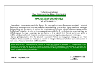 Michel Marchesnay
284
Collection dirigée par
Alain DESREUMAUX et Thierry VERSTRAETE
MANAGEMENT STRATEGIQUE
Michel MARCHESNAY
La stratégie a connu depuis une dizaine d’année des avancées importantes. Longtemps assimilée à l économie
d’entreprise, au management, voire au marketing, cette discipline ouverte et en plaine mutation a maintenant
droit de cité au sein des sciences de gestion. Son caractère évolutif nécessite aujourd’hui un ouvrage de synthèse
dont l’objectif est de faire le point sur les principaux courants et écoles de pensée, tant sous un angle critique que
méthodologique. Ouvrage pédagogique par excellence, ce livre présente tout d’abord les théories, grilles et
modèles utilisés actuellement, et apporte ensuite une ouverture sur la pratique du diagnostic stratégique.
Destiné principalement à tous les étudiants souhaitant s’initier au management stratégique en évitant
l’érudition, il sera aussi utile aux praticiens et conseils en entreprise désireux d’actualiser leurs connaissances en
plein essor. (4e
de couverture de la réédition de 1995).
Michel MARCHESNAY est Professeur de Sciences de Gestion à l’Université de Montpellier 1. Il a créé et dirigé l’ERFI
(équipe de recherche sur la firme et l’industrie), présidé l’AIREPME (association internationale de recherche en
entrepreneuriat et PME) et l’AIMS (Association Internationale de Management Stratégique). Ses recherches en cours
portent sur les stratégies entrepreneuriales.
ISBN : 2-9518007-7-0 © LES ÉDITIONS DE
L’ADREG
 