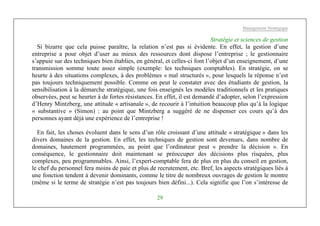 Management Stratégique
29
Stratégie et sciences de gestion
Si bizarre que cela puisse paraître, la relation n’est pas si évidente. En effet, la gestion d’une
entreprise a pour objet d’user au mieux des ressources dont dispose l’entreprise ; le gestionnaire
s’appuie sur des techniques bien établies, en général, et celles-ci font l’objet d’un enseignement, d’une
transmission somme toute assez simple (exemple: les techniques comptables). En stratégie, on se
heurte à des situations complexes, à des problèmes « mal structurés », pour lesquels la réponse n’est
pas toujours techniquement possible. Comme on peut le constater avec des étudiants de gestion, la
sensibilisation à la démarche stratégique, une fois enseignés les modèles traditionnels et les pratiques
observées, peut se heurter à de fortes résistances. En effet, il est demandé d’adopter, selon l’expression
d’Henry Mintzberg, une attitude « artisanale », de recourir à l’intuition beaucoup plus qu’à la logique
« substantive » (Simon) : au point que Mintzberg a suggéré de ne dispenser ces cours qu’à des
personnes ayant déjà une expérience de l’entreprise !
En fait, les choses évoluent dans le sens d’un rôle croissant d’une attitude « stratégique » dans les
divers domaines de la gestion. En effet, les techniques de gestion sont devenues, dans nombre de
domaines, hautement programmées, au point que l’ordinateur peut « prendre la décision ». En
conséquence, le gestionnaire doit maintenant se préoccuper des décisions plus risquées, plus
complexes, peu programmables. Ainsi, l’expert-comptable fera de plus en plus du conseil en gestion,
le chef du personnel fera moins de paie et plus de recrutement, etc. Bref, les aspects stratégiques liés à
une fonction tendent à devenir dominants, comme le titre de nombreux ouvrages de gestion le montre
(même si le terme de stratégie n’est pas toujours bien défini...). Cela signifie que l’on s’intéresse de
 