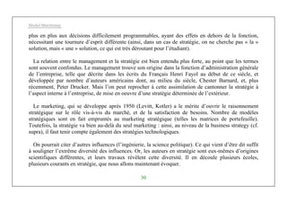 Michel Marchesnay
30
plus en plus aux décisions difficilement programmables, ayant des effets en dehors de la fonction,
nécessitant une tournure d’esprit différente (ainsi, dans un cas de stratégie, on ne cherche pas « la »
solution, mais « une » solution, ce qui est très déroutant pour l’étudiant).
La relation entre le management et la stratégie est bien entendu plus forte, au point que les termes
sont souvent confondus. Le management trouve son origine dans la fonction d’administration générale
de l’entreprise, telle que décrite dans les écrits du Français Henri Fayol au début de ce siècle, et
développée par nombre d’auteurs américains dont, au milieu du siècle, Chester Barnard, et, plus
récemment, Peter Drucker. Mais l’on peut reprocher à cette assimilation de cantonner la stratégie à
l’aspect interne à l’entreprise, de mise en oeuvre d’une stratégie déterminée de l’extérieur.
Le marketing, qui se développe après 1950 (Levitt, Kotler) a le mérite d’ouvrir le raisonnement
stratégique sur le rôle vis-à-vis du marché, et de la satisfaction de besoins. Nombre de modèles
stratégiques sont en fait empruntés au marketing stratégique (telles les matrices de portefeuille).
Toutefois, la stratégie va bien au-delà du seul marketing : ainsi, au niveau de la business strategy (cf.
supra), il faut tenir compte également des stratégies technologiques.
On pourrait citer d’autres influences (l’ingénierie, la science politique). Ce qui vient d’être dit suffit
à souligner l’extrême diversité des influences. Or, les auteurs en stratégie sont eux-mêmes d’origines
scientifiques différentes, et leurs travaux révèlent cette diversité. Il en découle plusieurs écoles,
plusieurs courants en stratégie, que nous allons maintenant évoquer.
 