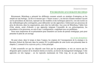 Management Stratégique
31
UNE DISCIPLINE AUX COURANTS MULTIPLES
Récemment, Mintzberg a présenté les différents courants actuels en stratégie d’entreprise en les
situant sur une horloge : au fur et à mesure que « l’heure avance », on irait de courants mettant l’accent
sur les procédures de décision, reposant sur des modèles et des techniques éprouvés, vers des écoles ou
des méthodologies plus contingentes, pour déboucher sur des approches s’intéressant aux processus de
prise de décision, dans les organisations, puis chez les individus. Aux yeux de Mintzberg, l’idéal, loin
d’être atteint, serait d’aboutir à une approche intégrant l’ensemble de ces préoccupations, les
procédures et les processus, au sein d’une « configuration » englobant tous ces problèmes.
Nous nous inspirerons de sa présentation pour énumérer ces écoles de pensée stratégique, puis pour
présenter le plan de cet ouvrage.
Les écoles formalistes
On peut situer, dans le temps et dans l’espace, les origines de l’enseignement de la stratégie à la
Business School de Harvard, dans les années 50. La philosophie de cette école sera présentée dans le
chapitre 2, consacré à la corporate policy, à titre principal.
L’idée essentielle est que les objectifs sont fixés par les propriétaires, et mis en oeuvre par les
dirigeants après examen de la situation interne et externe, au travers du management stratégique. Cette
approche est très logique : on lui reproche maintenant de l’être trop, de ne pas intégrer les
 