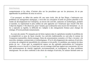 Michel Marchesnay
32
comportements et les aléas, d’insister plus sur les procédures que sur les processus, de ne pas
appréhender les problèmes de mise en oeuvre.
C’est pourquoi, au début des années 60, une autre école, dite de San Diego, s’intéressera aux
problèmes de management stratégique, c’est-à-dire de conception d’outils de gestion planifiée et de
modes de développement de l’entreprise, au travers des activités, analysées en technologies, produits
et marchés. Le représentant le plus célèbre de cette approche est l’Américain Igor Ansoff. Elle fera
l’objet du chapitre 3. On observera, pour l’instant, que la démarche reste encore très formalisée : or, on
lui a reproché sa rigidité, la difficulté de s’adapter à des changements brutaux pour changer de
stratégie. D’où de profonds remaniements.
Au cours des années 70, marquées par de fortes ruptures dans le capitalisme mondial, le problème de
la compétitivité se pose de façon cruciale. Les activités traditionnelles ne sont plus le moteur de
l’expansion (automobile, électro-manager, biens de consommation courante), et il faut « inventer » de
nouvelles stratégies commerciales et technologiques. D’où le développement des analyses d’activités,
en termes de compétitivité (possibilités de croissance et de profit). Le problème sera analysé de deux
points de vue : d’une part, la compétitivité repose sur des aptitudes particulières de l’entreprise
(approche resource-based), et, d’autre part, sur un avantage relatif par rapport aux concurrents, lié à un
bon positionnement de marché (approche environnementale ou écologique), les deux problèmes
interagissant. On est alors confronté à des choix de stratégie d’activités, les auteurs hésitant entre un
 