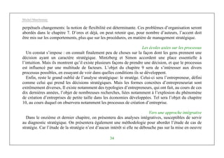Michel Marchesnay
34
perpétuels changements: la notion de flexibilité est déterminante. Ces problèmes d’organisation seront
abordés dans le chapitre 7. D’ores et déjà, on peut retenir que, pour nombre d’auteurs, l’accent doit
être mis sur les comportements, plus que sur les procédures, en matière de management stratégique.
Les écoles axées sur les processus
Un constat s’impose : on connaît finalement peu de choses sur la façon dont les gens prennent une
décision ayant un caractère stratégique. Mintzberg et Simon accordent une place essentielle à
l’intuition. Mais ils montrent qu’il existe plusieurs façons de prendre une décision, et que le processus
est influencé par une multitude de facteurs. L’objet du chapitre 9 sera de s’intéresser aux divers
processus possibles, en essayant de voir dans quelles conditions ils se développent.
Enfin, reste le grand oublié de l’analyse stratégique: le stratège. Celui-ci sera l’entrepreneur, défini
comme celui qui prend les décisions stratégiques. Mais les formes concrètes d’entrepreneuriat sont
extrêmement diverses, Il existe notamment des typologies d’entrepreneurs, qui ont fait, au cours de ces
dix dernières années, l’objet de nombreuses recherches, liées notamment à l’explosion du phénomène
de création d’entreprises de petite taille dans les économies développées. Tel sera l’objet du chapitre
10, au cours duquel on observera notamment les processus de création d’entreprise.
Vers une approche intégrative
Dans le onzième et dernier chapitre, on présentera des analyses intégratives, susceptibles de servir
au diagnostic stratégique. On présentera également une méthodologie pour aborder l’étude de cas de
stratégie. Car l’étude de la stratégie n’est d’aucun intérêt si elle ne débouche pas sur la mise en oeuvre
 