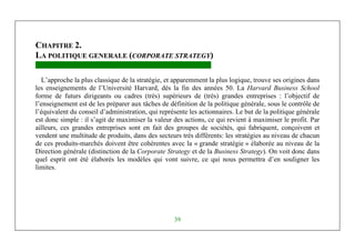 Management Stratégique
39
CHAPITRE 2.
LA POLITIQUE GENERALE (CORPORATE STRATEGY)
L’approche la plus classique de la stratégie, et apparemment la plus logique, trouve ses origines dans
les enseignements de l’Université Harvard, dès la fin des années 50. La Harvard Business School
forme de futurs dirigeants ou cadres (très) supérieurs de (très) grandes entreprises : l’objectif de
l’enseignement est de les préparer aux tâches de définition de la politique générale, sous le contrôle de
l’équivalent du conseil d’administration, qui représente les actionnaires. Le but de la politique générale
est donc simple : il s’agit de maximiser la valeur des actions, ce qui revient à maximiser le profit. Par
ailleurs, ces grandes entreprises sont en fait des groupes de sociétés, qui fabriquent, conçoivent et
vendent une multitude de produits, dans des secteurs très différents: les stratégies au niveau de chacun
de ces produits-marchés doivent être cohérentes avec la « grande stratégie » élaborée au niveau de la
Direction générale (distinction de la Corporate Strategy et de la Business Strategy). On voit donc dans
quel esprit ont été élaborés les modèles qui vont suivre, ce qui nous permettra d’en souligner les
limites.
 