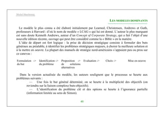 Michel Marchesnay
40
LES MODELES DOMINANTS
Le modèle le plus connu a été élaboré initialement par Learned, Christensen, Andrews et Guth,
professeurs à Harvard : d’où le nom de modèle « LCAG » qui lui est donné. L’auteur le plus marquant
est sans doute Kenneth Andrews, auteur d’un Concept of Corporate Strategy, qui a fait l’objet d’une
nouvelle édition récente, ouvrage qui peut être considéré comme la « Bible » en la matière.
L’idée de départ est fort logique : la prise de décision stratégique consiste à formuler des buts
généraux au préalable, à identifier les problèmes stratégiques majeurs, à choisir la meilleure solution et
à la mettre en oeuvre. La plupart des manuels de stratégie nord-américains s’appuient peu ou prou sur
ce canevas :
Formulation ->
du but
Identification ->
du problème
Proposition ->
de solutions
alternatives
Evaluation -> Choix -> Mise en oeuvre
Dans la version actualisée du modèle, les auteurs soulignent que le processus se heurte aux
problèmes suivants :
— Une fois le but général déterminé, on se heurte à la multiplicité des objectifs (on
reviendra sur la liaison complexe buts-objectifs).
— L’identification du problème clé et des options se heurte à l’ignorance partielle
(information limitée au sens de Simon).
 
