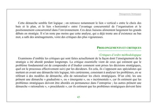 Management Stratégique
45
Cette démarche semble fort logique ; on retrouve notamment le lien « vertical » entre le choix des
buts et le plan, et le lien « horizontal » entre l’avantage concurrentiel de l’organisation et le
positionnement concurrentiel dans l’environnement. Ces deux liaisons alimentent largement les grands
débats en stratégie. Il n’en reste pas moins que cette analyse, qui a déjà trente ans d’existence au bas
mot, a subi des aménagements, voire des critiques des plus vigoureuses.
PROLONGEMENTS ET CRITIQUES
Critiques d’ordre méthodologique
Examinons d’emblée les critiques qui sont faites actuellement de la façon dont l’enseignement de la
stratégie a été abordé pendant longtemps. La critique essentielle vient de ceux qui estiment que le
problème fondamental est de comprendre et d’étudier comment sont prises les décisions stratégiques,
quel est le processus effectivement suivi par les décideurs. En cela, ils s’opposent aux spécialistes qui
mettent en avant une démarche très logique, très cartésienne, consistant à analyser les problèmes, en se
référant à des modèles de démarche, afin de rationaliser les choix stratégiques. D’un côté, les uns
prônent une démarche « gradualiste », ou « émergente », ou « incrémentale », car ils estiment que les
problèmes stratégiques doivent être abordés en permanence dans l’entreprise ; les autres prônent une
démarche « rationaliste », « procédurale », car ils estiment que les problèmes stratégiques doivent faire
 