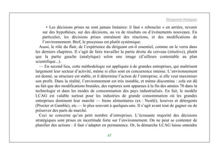 Management Stratégique
47
• Les décisions prises ne sont jamais linéaires: il faut « reboucler » en arrière, revenir
sur des hypothèses, sur des décisions, au vu de résultats ou d’événements nouveaux. En
particulier, les décisions prises entraînent des réactions, et des modifications de
l’environnement. Bref, le processus est plutôt systémique.
Aussi, le rôle du flair, de l’expérience du dirigeant est-il essentiel, comme on le verra dans
les derniers chapitres. Il s’agit de faire travailler la partie droite du cerveau (intuitive), plutôt
que la partie gauche (analytique) selon une image (d’ailleurs contestable au plan
scientifique...).
— En second lieu, cette méthodologie est appliquée à de grandes entreprises, qui maîtrisent
largement leur secteur d’activité, même si elles sont en concurrence intense. L’environnement
est donné, sa structure est stable, et il détermine l’action de l’entreprise, si elle veut maximiser
son profit. Dans la réalité, l’environnement est très instable, et même discontinu : cela est dû
au fait que des modifications brutales, des ruptures sont apparues à la fin des années 70 dans la
technologie et dans les modes de consommation des pays industrialisés. En fait, le modèle
LCAG est valable surtout pour les industries de grande consommation où les grandes
entreprises dominent leur marché — biens alimentaires (ex : Nestlé), lessives et détergents
(Procter et Gamble), etc.— le plus souvent à quelques-uns. Il s’agit avant tout de gagner ou de
préserver des parts de marché.
Ceci ne concerne qu’un petit nombre d’entreprises. L’écrasante majorité des décisions
stratégiques sont prises en incertitude forte sur l’environnement. On ne peut se contenter de
planifier des actions : il faut s’adapter en permanence. Or, la démarche LCAG laisse entendre
 