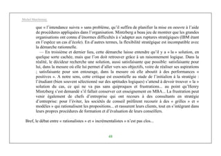 Michel Marchesnay
48
que « l’intendance suivra » sans problème, qu’il suffira de planifier la mise en oeuvre à l’aide
de procédures appliquées dans l’organisation. Mintzberg a beau jeu de montrer que les grandes
organisations ont connu d’énormes difficultés à s’adapter aux ruptures stratégiques (IBM étant
en l’espèce un cas d’école). En d’autres termes, la flexibilité stratégique est incompatible avec
la démarche rationnelle.
— En troisième et dernier lieu, cette démarche laisse entendre qu’il y a « la » solution, en
quelque sorte cachée, mais que l’on doit retrouver grâce à un raisonnement logique. Dans la
réalité, le décideur recherche une solution, aussi satisfaisante que possible: satisfaisante pour
lui, dans la mesure où elle lui permet d’aller vers ses objectifs, voire de réaliser ses aspirations
; satisfaisante pour son entourage, dans la mesure où elle aboutit à des performances «
positives ». A notre sens, cette critique est essentielle au stade de l’initialion à la stratégie :
l’étudiant (bien souvent sélectionné sur des aptitudes logiques) s’attend à devoir trouver « la »
solution du cas, ce qui ne va pas sans quiproquos et frustrations... au point qu’Henry
Mintzberg s’est demandé s’il fallait conserver cet enseignement en MBA... La frustration peut
venir également de chefs d’entreprise qui ont recours à des consultants en stratégie
d’entreprise: pour l’éviter, les sociétés de conseil préfèrent recourir à des « grilles » et «
modèles » qui rationalisent les propositions... et rassurent leurs clients, tout en s’intégrant dans
leurs propres procédures de formation et d’évaluation de leurs conseillers.
Bref, le débat entre « rationalistes » et « incrémentalistes » n’est pas clos...
 