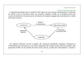 Management Stratégique
49
La méconnaissance des buts
L’approche préconisée dans le modèle LCAG repose sur une croyance fondamentale à l’efficience
du marché et de la concurrence dans une économie capitaliste, fondée sur la propriété privée des
moyens de production. Le processus de valorisation des capitaux engagés dans la production se réalise
de la façon suivante :
Les capitaux financiers servent à acquérir des ressources (matérielles, humaines, financières et
d’information) qui sont gérées au sein d’une organisation de la façon la plus efficiente possible; elles
permettent d’offrir sur les marchés des biens et des services, au-delà de la rémunération « normale »
RISQUE
Investissement
MARCHÉ
Innovation
INCERTITUDE
Rentabilité
PROFIT
ORGANISATIONCAPITAUX
 