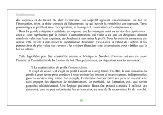 Michel Marchesnay
50
des capitaux et du travail du chef d’entreprise, un surprofit apparaît transitoirement, du fait de
l’innovation, selon la thèse centrale de Schumpeter, ce qui accroît la rentabilité des capitaux. Trois
personnages se profilent ainsi : le capitaliste, le manager et l’innovateur (« l’entrepreneur »).
Dans la grande entreprise capitaliste, on suppose que les managers sont au service des capitalistes :
ceux-ci sont représentés par le conseil d’administration, qui veille à ce que les dirigeants dûment
mandatés valorisent leurs capitaux, en cherchant à maximiser le profit. Pour les sociétés anonymes par
action, cela revient à maximiser la capitalisation boursière, c’est-à-dire la valeur de l’action et les
perspectives de plus-value sur revente : les critères financiers sont déterminants pour vérifier que le
but est atteint.
Cette hypothèse peut être considérée comme « héroïque ». Nombre d’auteurs ont mis en cause
l’unicité et l’unilatéralité de la fixation du but. Plus précisément, les objections sont les suivantes :
1°) La maximisation du profit n’est pas claire.
Il s’agit de savoir s’il s’agit du profit à court ou à long terme. En effet, la maximisation du
profit à court terme peut conduire à sous-estimer les besoins d’investissement, indispensables
pour la survie à long terme. Par exemple, l’entreprise doit accroître ses parts de marché: elle
doit engager des dépenses de modernisation, de publicité, de formation, etc., qui seront
payantes ultérieurement. Une logique purement financière pourra conduire à refuser ces
dépenses, pour ne pas mécontenter les actionnaires, au nom de la sacro-sainte loi du marché.
 