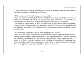 Management Stratégique
51
Le modèle LCAG n’aborde ce problème qu’au travers de la théorie financière pure, laquelle
suppose la connaissance parfaite des profits futurs.
2°) La maximisation du profit n’est pas opérationnelle.
Dans la théorie des marchés, l’optimisation est liée à une connaissance parfaite de toutes les
données du problème. En réalité, les connaissances sont imparfaites, la rationalité des
décisions est donc limitée et les dirigeants rechercheront des solutions satisfaisantes.
Par ailleurs, le choix du taux de profit visé sera l’objet de négociations dans l’organisation.
Chaque division produit/marché fixera ses propres objectifs de profit, et le profit global sera
une résultante: les membres de l’organisation, en d’autres termes, ont leur mot à dire, comme
les actionnaires.
3°) 11 faut tenir compte de la relation entre la propriété et la direction.
Vers 1930, des auteurs américains ont montré que les décisions stratégiques appartenaient,
dans une grande majorité, aux dirigeants salariés des grandes entreprises : celles-ci n’étaient
pas totalement contrôlées par les actionnaires, trop nombreux, absentéistes et dispersés (le
capital est « dilué »). Or, ces managers vont privilégier d’autres buts: la croissance, leur
revenu monétaire et autre (la « compensation »), etc., et ce, au détriment du profit maximum.
Cette thèse, appelée managérialisme, doit être sérieusement nuancée :
 