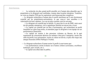 Michel Marchesnay
52
— La recherche du plus grand profit possible est d’autant plus plausible que le
propriétaire et le dirigeant sont confondus, comme dans la petite entreprise. Toutefois,
on verra au chapitre VIII que les aspirations sont beaucoup plus complexes.
— Le dirigeant recherchera d’autant plus le profit maximum qu’il sera étroitement
contrôlé par les propriétaires-actionnaires, et que ceux-ci sont sensibles à la
valorisation de leurs capitaux. Les cas tes plus courants sont les suivants:
• Le dirigeant est contrôlé par la famille. Ce peut être le cas de PME, mais aussi
de très grandes entreprises, car le capitalisme familial est encore très vivace.
• Le capital est contrôlé par un bloc d’actionnaires, qui recherchent un profit
immédiat ou à plus long terme, et entendent juger le dirigeant et son équipe sur ses
performances financières.
• Le capital est soumis à des pressions violentes en Bourse, de la part
notamment de concurrents désireux de racheter à bon prix l’entreprise: moins elle
offre de profit à ses actionnaires, moins sa valeur est élevée, et plus elle risque une
attaque boursière (Offre Publique d’Achat).
— Le dirigeant recherchera d’autant moins le profit à court terme que:
• ses performances seront évaluées sur d’autres critères (croissance, excellence
technique, paix sociale, etc.);
• le capital sera dilué dans le public;
 