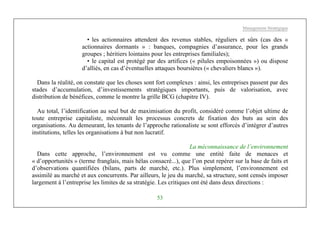 Management Stratégique
53
• les actionnaires attendent des revenus stables, réguliers et sûrs (cas des «
actionnaires dormants » : banques, compagnies d’assurance, pour les grands
groupes ; héritiers lointains pour les entreprises familiales);
• le capital est protégé par des artifices (« pilules empoisonnées ») ou dispose
d’alliés, en cas d’éventuelles attaques boursières (« chevaliers blancs »).
Dans la réalité, on constate que les choses sont fort complexes : ainsi, les entreprises passent par des
stades d’accumulation, d’investissements stratégiques importants, puis de valorisation, avec
distribution de bénéfices, comme le montre la grille BCG (chapitre IV).
Au total, l’identification au seul but de maximisation du profit, considéré comme l’objet ultime de
toute entreprise capitaliste, méconnaît les processus concrets de fixation des buts au sein des
organisations. Au demeurant, les tenants de l’approche rationaliste se sont efforcés d’intégrer d’autres
institutions, telles les organisations à but non lucratif.
La méconnaissance de l’environnement
Dans cette approche, l’environnement est vu comme une entité faite de menaces et
« d’opportunités » (terme franglais, mais hélas consacré...), que l’on peut repérer sur la base de faits et
d’observations quantifiées (bilans, parts de marché, etc.). Plus simplement, l’environnement est
assimilé au marché et aux concurrents. Par ailleurs, le jeu du marché, sa structure, sont censés imposer
largement à l’entreprise les limites de sa stratégie. Les critiques ont été dans deux directions :
 