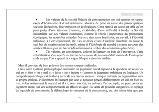 Management Stratégique
55
• Les valeurs de la société libérale de consommation ont été remises en cause:
excès d’hédonisme et d’individualisme, absence de prise en cause des préoccupations
sociales (inégalités, discrimination) et écologiques. Cette remise en cause est telle qu’on
peut parler d’une situation d’anomie, c’est-à-dire d’une difficulté à fonder la Société
industrielle sur des valeurs communes, comme le révèle l’importance du phénomène
écologique, les nouvelles attitudes face aux structures familiales, au travail, à l’identité
nationale, à l’environnement, etc. Ces diverses crises d’identité remettent en cause le
seul but de maximisation du profit, même si l’idéologie de marché a connu au cours des
années 80 un regain de faveur (dû notamment à l’échec des économies planifiées).
• Ces valeurs, en conséquence, doivent influencer les buts de l’entreprise. Cette
réhabilitation s’est opérée au travers de la notion de responsabilité morale de l’entreprise
et de ce que l’on a appelé la « vague éthique » dans les médias.
Mais il convient de bien préciser des termes souvent confondus.
Dans notre système philosophique dominant, un jugement moral répond à la question de savoir ce
qui est « bien » ou « mal », « juste » ou « injuste » (comme le jugement esthétique ou logique). Un
comportement éthique est évalué à partir de ces critères moraux : chaque individu ou organisation aura
sa propre éthique, évidemment influencée par ceux-ci (chacun perçoit différemment ce qui est bien ou
mal, selon notamment la société où il vit, son caractère, sa culture). Par exemple, on peut porter un
jugement moral sur des comportements en affaire tels que : la vente de produits dangereux, le copiage
de logiciels de concurrents, le débauchage de vendeurs de la concurrence, etc. Au même titre que, par
 