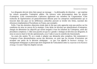 Management Stratégique
57
Les dirigeants doivent alors faire passer un message — la philosophie de direction — qui exprime
les valeurs auxquelles l’entreprise adhère. On retrouve cette préoccupation dans les projets
d’entreprise. Cette communication s’adressera également aux membres de l’organisation. Cette
recherche de légitimisation est particulièrement délicate pour les entreprises multinationales qui se
trouvent dans des pays où les différences culturelles peuvent se révéler très fortes, suscitant des
réticences (implantation d’Eurodisney en France, par exemple).
Enfin, l’une des dernières objections réside dans le fait que cette approche reste peu prolixe sur les
conditions de mise en oeuvre de la stratégie. Cette tâche est dévolue aux planificateurs d’entreprise,
chargés de déterminer les objectifs qui seront assignés à tous les échelons de l’entreprise, selon des
procédures complexes. L’idée sous-jacente est que la « grande » stratégie est dévolue aux dirigeants, la
mise en oeuvre étant le fait des opérationnels, avec l’aide et sous le contrôle des fonctionnels.
Au cours des années 70, on a tendu à adopter une démarche plus complexe, liée notamment à
l’exigence d’une décentralisation accrue des décisions, en sorte que les niveaux d’exécution ont
accaparé une partie de la décision stratégique : ce que l’on appelle la business strategy. Le
management stratégique se préoccupe alors largement de l’articulation entre la corporate et la business
strategy. Ce sera l’objet du chapitre suivant.
 