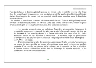 Management Stratégique
59
l’une des tâches de la direction générale consiste à « prévoir » et à « contrôler » : pour cela, il faut
fixer des objectifs, prévoir des moyens pour les réaliser, et vérifier que les dits objectifs ont bien été
réalisés. Fayol suggère des plans à cinq ans, soumis à modifications annuelles, au vu de l’évolution
interne et externe.
Ce souci de la planification va animer les tenants américains de l’École du Management (Barnard,
Drucker) : le bon manager planifie ses activités. Cette idée, somme toute évidente, connaît un grand
développement après la Seconde Guerre mondiale, pour les raisons suivantes :
— Les progrès accomplis dans les techniques financières et comptables (notamment la
comptabilité analytique). La méthode du point mort se généralise dans les années 50, ainsi que
les méthodes de coût partiel (en France, à la fin des années 60). lI en va de même des critères
financiers fondés sur les méthodes d’actualisation. Un véritable corps de planificateurs
d’entreprises se met en place (une Association Française pour la Planification d’Entreprise —
AFPLANE — est créée).
— L’accroissement de la taille des entreprises, accompagné le plus souvent d’une extension
du champ de leurs activités, en termes géographiques, mais aussi en termes de produits
proposés. C’est en effet une période où la croissance de la demande est forte et régulière.
L’élément essentiel d’incertitude réside dans le démarrage de produits nouveaux, et les
conditions d’accès aux nouveaux marchés.
 