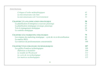 Michel Marchesnay
6
Critiques d’ordre méthodologiques 45
La méconnaissance des buts 49
La méconnaissance de l’environnement 53
CHAPITRE 3. LA PLANIFICATION STRATEGIQUE 58
La planification d’entreprise (corporate planning) 58
La planification stratégique (strategic planning) 65
Vers le management stratégique 69
Le contrôle stratégique 74
CHAPITRE 4. LE MARKETING STRATEGIQUE 79
Les origines du marketing stratégique – cycle de vie et diversification 80
La matrice BCG 90
Les matrices de positionnements concurrentiels 100
CHAPITRE 5. LES STRATEGIES TECHNOLOGIQUES 107
Les grilles d’analyse technologiques 109
Définition et modalités 109
Le modèle de Woodward 112
Le cycle de vie technologique 113
Les matrices technologiques 115
 