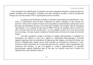 Management Stratégique
63
Cette conception de la planification d’entreprise est encore largement répandue, notamment dans les
grandes entreprises très formalisées. Toutefois, une telle conception du plan a subi de nombreuses
critiques au cours des années 1970. Les principales sont les suivantes :
— Le plan est trop facilement assimilé à l’existence de procédures de planification, c’est-
à-dire à l’explicitation écrite de buts, d’objectifs, de cibles à atteindre, et des moyens d’y
parvenir. Cela revient à mettre l’accent sur les procédures de formalisation, plutôt que sur les
processus de formulation du plan, c’est-à-dire de la stratégie. Par exemple, dans la conception
“procédurale”, on a coutume de dire que les PME n’ont pas de stratégie, dans la mesure où
elles n’ont pas, bien souvent, de plan écrit : or, une stratégie, comme on le verra tout au long
de cet ouvrage, n’est pas toujours totalement formulée pour un horizon de temps de plusieurs
années.
— Une telle conception conduit à accroître la lourdeur bureaucratique, à multiplier les
formulaires. Par ailleurs, ce que l’on a appelé le « phénomène bureaucratique » (Crozier)
apparaît également dans les procédures de négociation des budgets, des objectifs alloués aux
services. Généralement, chaque service tend à gonfler ses demandes de ressources, à sous-
évaluer les cibles à atteindre, etc. Il en découle une sorte de « graisse » dans l’organisation, des
ressources mal utilisées, ce que l’on appelle le « slack » organisationnel. La lourdeur
bureaucratique apparaît également dans le fait que l’on cherche avant tout à réaliser les
objectifs fixés, sans chercher à innover.
 