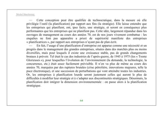 Michel Marchesnay
64
— Cette conception peut être qualifiée de technocratique, dans la mesure où elle
privilégie l’outil (la planification) par rapport aux fins (la stratégie). Elle laisse entendre que
les entreprises qui planifient, ont, ipso facto, une stratégie, et seront en conséquence plus
performantes que les entreprises qui ne planifient pas. Cette idée, largement répandue dans les
ouvrages de management au cours des années 70, est de nos jours vivement combattue : les
enquêtes ne font pas apparaître a priori de supériorité manifeste des entreprises
« planificatrices », par rapport aux entreprises n’ayant pas de plan écrit.
— En fait, l’usage d’une planification d’entreprise est apparue comme une nécessité et un
progrès dans le management des grandes entreprises, situées dans des marchés plus ou moins
diversifiés, mais pour lesquels il existe une croissance stable, pas de grands changements
brutaux à prévoir. Tel était le cas des industries de l’après-guerre, de 1945 à 1975 (les « Trente
Glorieuses »), pour lesquelles l’évolution de l’environnement (la demande, la technologie, la
concurrence, etc.) était assez facilement prévisible. Il n’en va plus de même au cours des
années 70, marquées par des ruptures brutales (crise pétrolière, innovations majeures, telle la
puce électronique), et une succession de perturbations qui vont atteindre toutes les industries.
Or, les entreprises à planification lourde seront justement celles qui auront le plus de
difficultés à modifier leur stratégie et à s’adapter aux discontinuités stratégiques. Désormais, la
planification doit intégrer la dimension environnementale : on passe alors à la planification
stratégique.
 