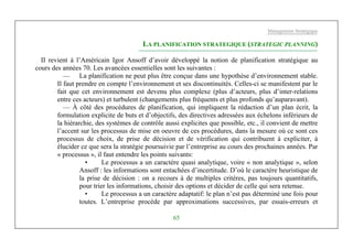 Management Stratégique
65
LA PLANIFICATION STRATEGIQUE (STRATEGIC PLANNING)
II revient à l’Américain Igor Ansoff d’avoir développé la notion de planification stratégique au
cours des années 70. Les avancées essentielles sont les suivantes :
— La planification ne peut plus être conçue dans une hypothèse d’environnement stable.
Il faut prendre en compte l’environnement et ses discontinuités. Celles-ci se manifestent par le
fait que cet environnement est devenu plus complexe (plus d’acteurs, plus d’inter-relations
entre ces acteurs) et turbulent (changements plus fréquents et plus profonds qu’auparavant).
— À côté des procédures de planification, qui impliquent la rédaction d’un plan écrit, la
formulation explicite de buts et d’objectifs, des directives adressées aux échelons inférieurs de
la hiérarchie, des systèmes de contrôle aussi explicites que possible, etc., il convient de mettre
l’accent sur les processus de mise en oeuvre de ces procédures, dans la mesure où ce sont ces
processus de choix, de prise de décision et de vérification qui contribuent à expliciter, à
élucider ce que sera la stratégie poursuivie par l’entreprise au cours des prochaines années. Par
« processus », il faut entendre les points suivants:
• Le processus a un caractère quasi analytique, voire « non analytique », selon
Ansoff : les informations sont entachées d’incertitude. D’où le caractère heuristique de
la prise de décision : on a recours à de multiples critères, pas toujours quantitatifs,
pour trier les informations, choisir des options et décider de celle qui sera retenue.
• Le processus a un caractère adaptatif: le plan n’est pas déterminé une fois pour
toutes. L’entreprise procède par approximations successives, par essais-erreurs et
 